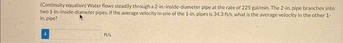 (Continuity equation) Water flows steadily through a 2-in-inside-diameter pipe at the rate of 225 gal/min. The 2-in. pipe branches into
two 1-in-inside-diameter pipes. If the average velocity in one of the 1-in. pipes is 34.3 ft/s, what is the average velocity in the other 1-
in. pipe?
ft/s