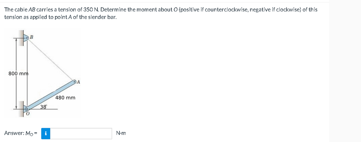 The cable AB carries a tension of 350 N. Determine the moment about O (positive if counterclockwise, negative if clockwise) of this
tension as applied to point A of the slender bar.
800 mm
B
Answer: Mo =
38
i
480 mm
N-m
