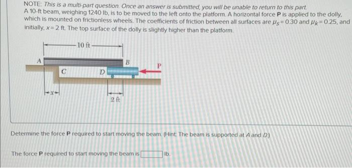 NOTE: This is a multi-part question. Once an answer is submitted, you will be unable to return to this part
A 10-ft beam, weighing 1240 lb, is to be moved to the left onto the platform. A horizontal force P is applied to the dolly.
which is mounted on frictionless wheels. The coefficients of friction between all surfaces are Us=0.30 and Uk=0.25, and
initially, x=2 ft. The top surface of the dolly is slightly higher than the platform.
-10 ft-
D
2 ft
B
Determine the force P required to start moving the beam. (Hint: The beam is supported at A and D)
The force P required to start moving the beam is
lb.