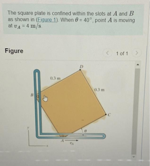 The square plate is confined within the slots at A and B
as shown in (Figure 1). When 0 = 40°, point A is moving
at vA = 4 m/s.
Figure
B
0.3 m
D
0.3 m
K
C
1 of 1
>