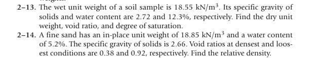 2-13. The wet unit weight of a soil sample is 18.55 kN/m³. Its specific gravity of
solids and water content are 2.72 and 12.3%, respectively. Find the dry unit
weight, void ratio, and degree of saturation.
2-14. A fine sand has an in-place unit weight of 18.85 kN/m³ and a water content
of 5.2%. The specific gravity of solids is 2.66. Void ratios at densest and loos-
est conditions are 0.38 and 0.92, respectively. Find the relative density.