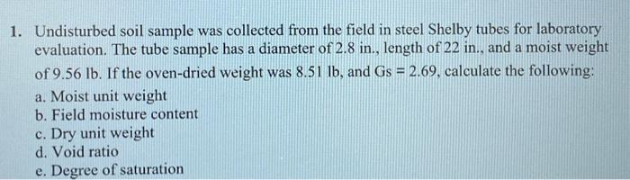 1. Undisturbed soil sample was collected from the field in steel Shelby tubes for laboratory
evaluation. The tube sample has a diameter of 2.8 in., length of 22 in., and a moist weight
a
of 9.56 lb. If the oven-dried weight was 8.51 lb, and Gs = 2.69, calculate the following:
a. Moist unit weight
b. Field moisture content
c. Dry unit weight
d. Void ratio
e. Degree of saturation