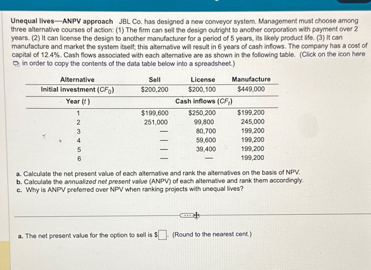 Unequal lives-ANPV approach JBL Co. has designed a new conveyor system. Management must choose among
three alternative courses of action: (1) The firm can sell the design outright to another corporation with payment over 2
years. (2) It can license the design to another manufacturer for a period of 5 years, its likely product life. (3) It can
manufacture and market the system itself; this alternative will result in 6 years of cash inflows. The company has a cost of
capital of 12.4%. Cash flows associated with each alternative are as shown in the following table. (Click on the icon here
in order to copy the contents of the data table below into a spreadsheet.)
Alternative
Initial investment (CFO)
Year (t)
1
2
3
4
5
6
Sell
$200,200
$199,600
251,000
Manufacture
$449,000
a. The net present value for the option to sell is $
License
$200,100
Cash inflows (CFt)
$250,200
99,800
80,700
59,600
39,400
$199,200
245,000
199,200
199,200
199,200
199,200
a. Calculate the net present value of each alternative and rank the alternatives on the basis of NPV.
b. Calculate the annualized net present value (ANPV) of each alternative and rank them accordingly.
c. Why is ANPV preferred over NPV when ranking projects with unequal lives?
(Round to the nearest cent.)