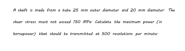 A shaft is made from a tube 25 mm outer diameter and 20 mm diameter: The
shear stress must not exceed 150 MPa- Calculate the maximum power (in
horsepower) that should be transmitted at 500 revolutions per minute-
