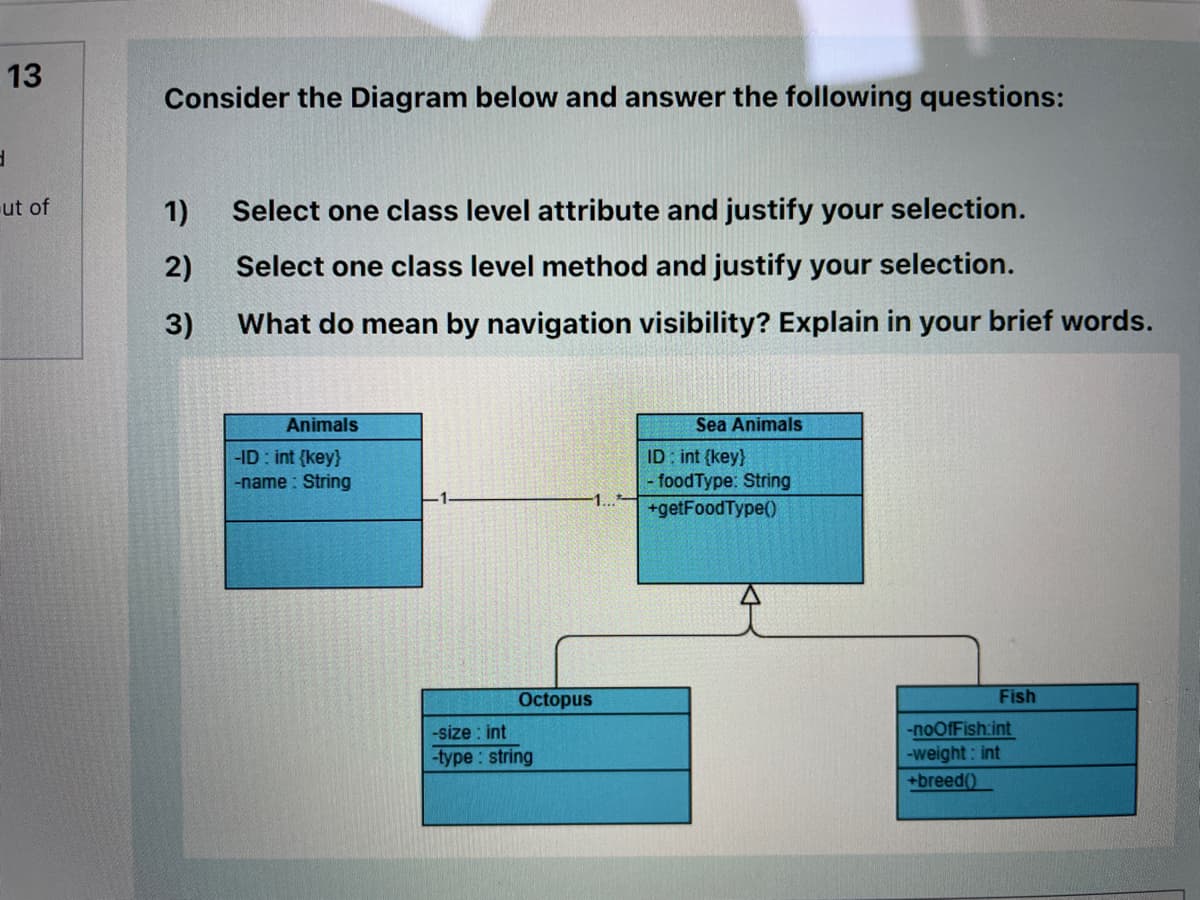 13
Consider the Diagram below and answer the following questions:
ut of
1)
Select one class level attribute and justify your selection.
2)
Select one class level method and justify your selection.
3)
What do mean by navigation visibility? Explain in your brief words.
Animals
Sea Animals
-ID : int {key}
-name : String
ID : int {key}
- foodType: String
1...
+getFoodType()
Octopus
Fish
-size : int
-type : string
-noOfFish:int
-weight: int
+breed()
