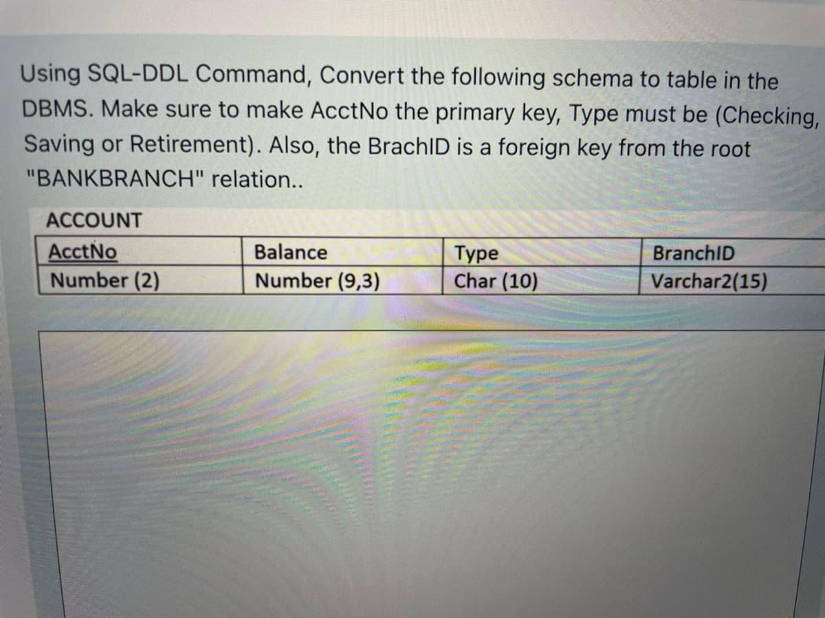 Using SQL-DDL Command, Convert the following schema to table in the
DBMS. Make sure to make AcctNo the primary key, Type must be (Checking,
Saving or Retirement). Also, the BrachID is a foreign key from the root
"BANKBRANCH" relation...
ACCOUNT
AcctNo
Number (2)
Balance
Туре
Char (10)
BranchID
Number (9,3)
Varchar2(15)
