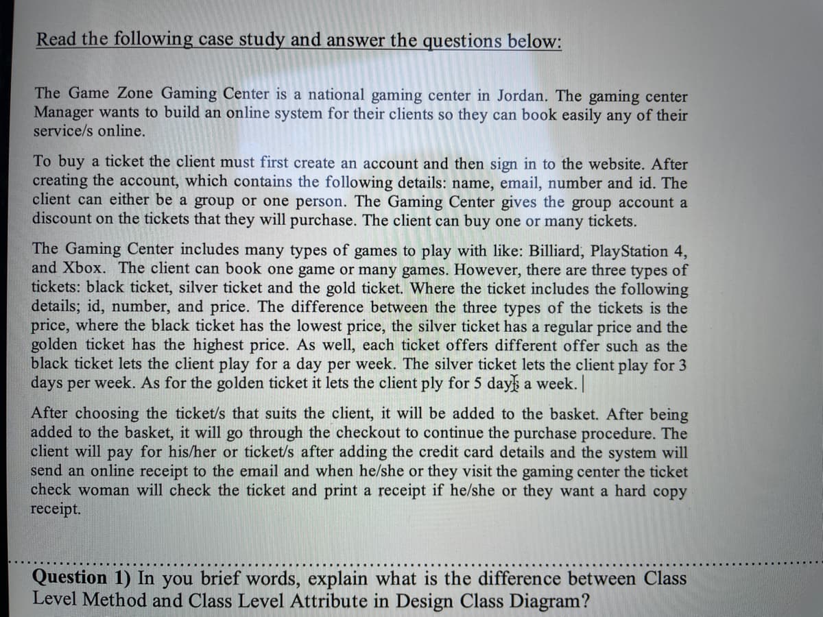 Read the following case study and answer the questions below:
The Game Zone Gaming Center is a national gaming center in Jordan. The gaming center
Manager wants to build an online system for their clients so they can book easily any of their
service/s online.
To buy a ticket the client must first create an account and then sign in to the website. After
creating the account, which contains the following details: name, email, number and id. The
client can either be a group or one person. The Gaming Center gives the group account a
discount on the tickets that they will purchase. The client can buy one or many tickets.
The Gaming Center includes many types of games to play with like: Billiard, PlayStation 4,
and Xbox. The client can book one game or many games. However, there are three types of
tickets: black ticket, silver ticket and the gold ticket. Where the ticket includes the following
details; id, number, and price. The difference between the three types of the tickets is the
price, where the black ticket has the lowest price, the silver ticket has a regular price and the
golden ticket has the highest price. As well, each ticket offers different offer such as the
black ticket lets the client play for a day per week. The silver ticket lets the client play for 3
days per week. As for the golden ticket it lets the client ply for 5 day a week.|
After choosing the ticket/s that suits the client, it will be added to the basket. After being
added to the basket, it will go through the checkout to continue the purchase procedure. The
client will pay for his/her or ticket/s after adding the credit card details and the system will
send an online receipt to the email and when he/she or they visit the gaming center the ticket
check woman will check the ticket and print a receipt if he/she or they want a hard copy
receipt.
Question 1) In you brief words, explain what is the difference between Class
Level Method and Class Level Attribute in Design Class Diagram?

