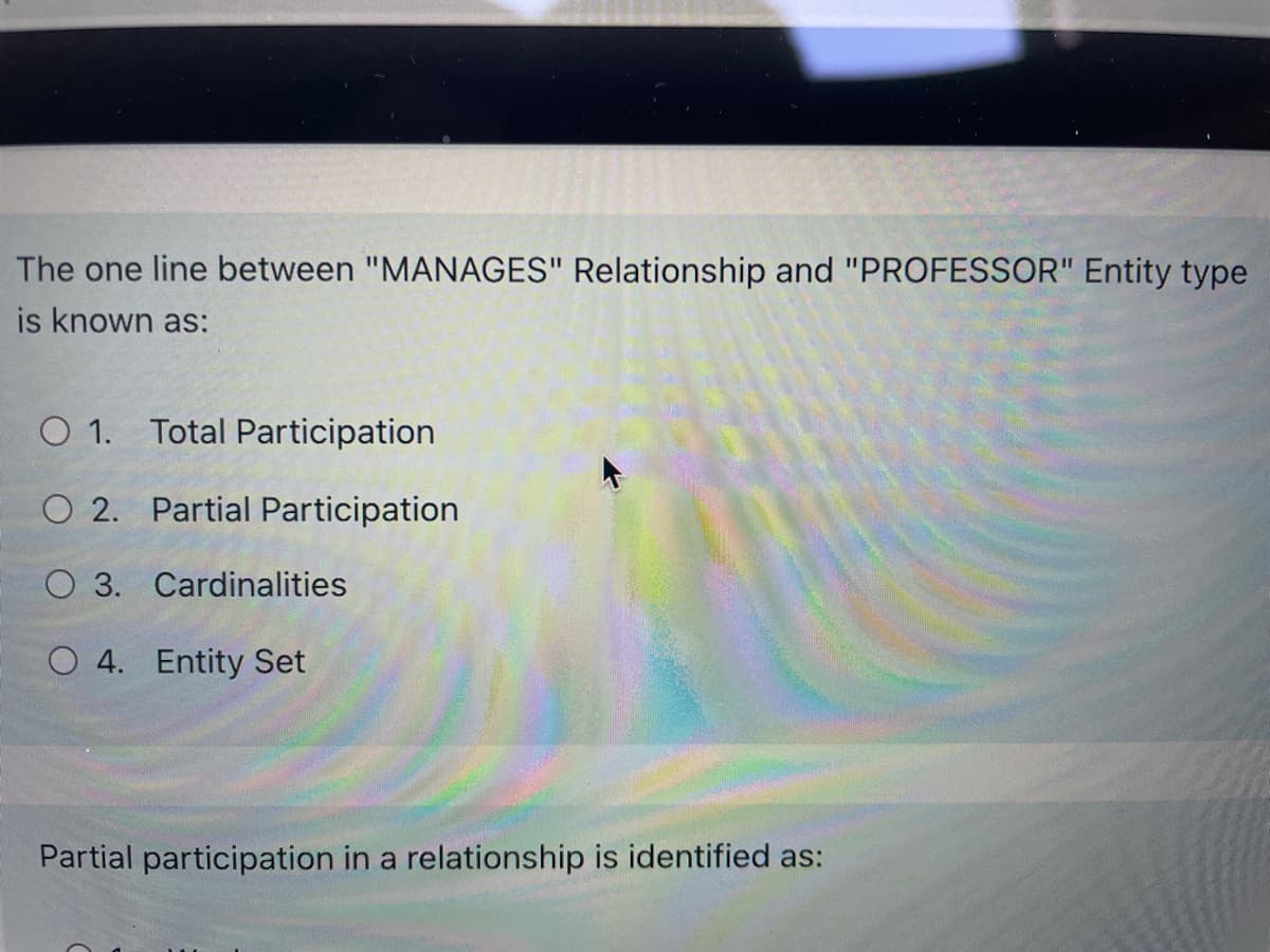 The one line between "MANAGES" Relationship and "PROFESSOR" Entity type
is known as:
O 1. Total Participation
O 2. Partial Participation
O 3. Cardinalities
O 4. Entity Set
Partial participation in a relationship is identified as:
