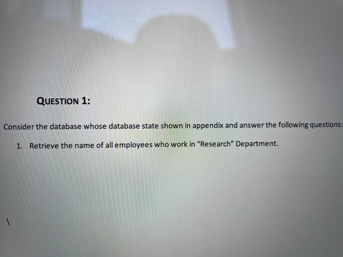 QUESTION 1:
Consider the database whose database state shown in appendix and answer the following questions:
1. Retrieve the name of all employees who work in "Research" Department.
