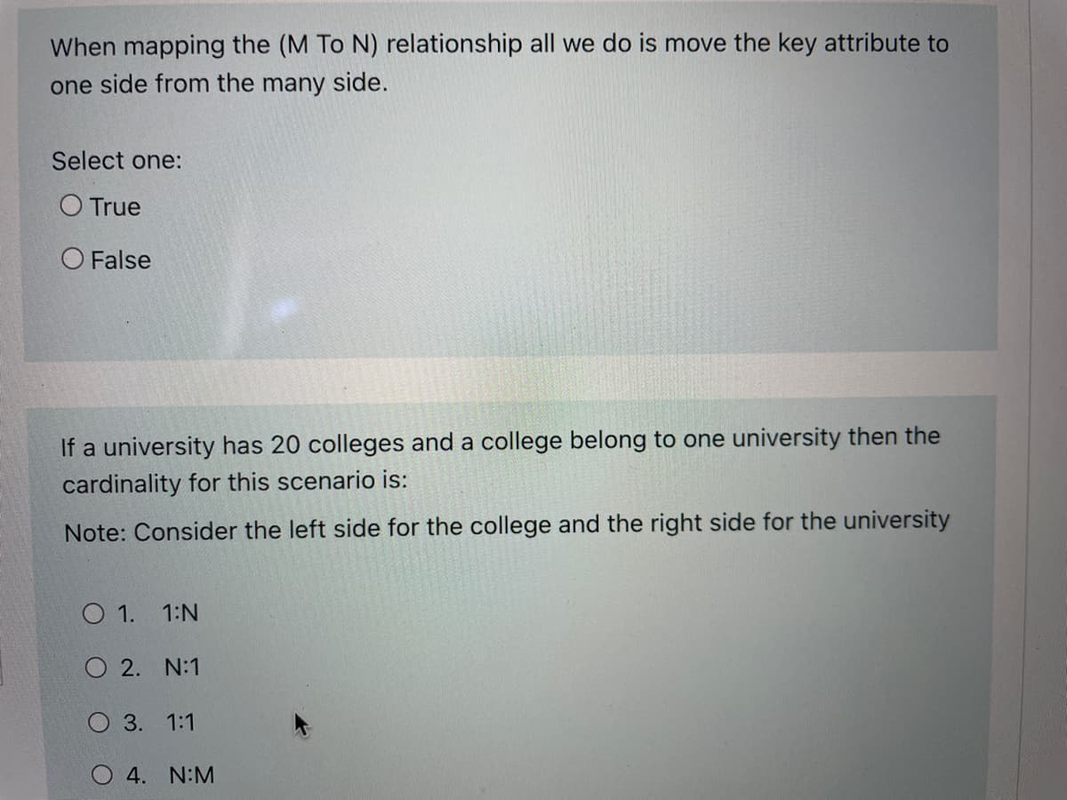 When mapping the (M To N) relationship all we do is move the key attribute to
one side from the many side.
Select one:
O True
O False
If a university has 20 colleges and a college belong to one university then the
cardinality for this scenario is:
Note: Consider the left side for the college and the right side for the university
O 1.
1:N
O 2. N:1
O 3. 1:1
O 4. N:M
