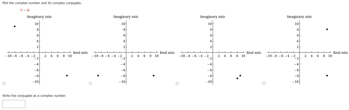 Plot the complex number and its complex conjugate.
9 - 8i
Imaginary axis
Imaginary axis
Imaginary axis
Imaginary axis
10
10
10
10
8.
8
8
8
6
6
4
4
4
4
2
2
2
2
Real axis
8 10
Real axis
8 10
Real axis
8 10
Real axis
8 10
-10 -8 -6 -4 -2
-2
-10 -8 -6 -4 -2
-2
-10 -8 -6 -4 -2
-2
2
4
6
-10 -8 -6 -4 -2
4
6
2 4
6
-4
-4
-4
-4
-6
-6
-6
-6
-8
-8
-8
-8
-10
-10
-10
-10
Write the conjugate as a complex number.
