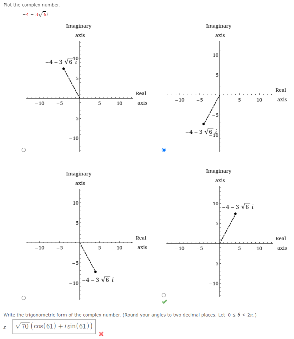 Plot the complex number.
-4 - 3/6i
Imaginary
Imaginary
axis
axis
10
-4 - 3 V69
5-
Real
Real
-10
-5
5
10
аxis
- 10
-5
10
axis
-5
-4 - 3 v6,6
-10
Imaginary
Imaginary
аxis
axis
10
10
-4 – 3 v6 i
5
5
Real
Real
- 10
-5
10
axis
- 10
-5
10
axis
-5
|-4 - 3 V6 i
-10
-10
Write the trigonometric form of the complex number. (Round your angles to two decimal places. Let 0 s 0 < 2n.)
V70 (cos (61) +i sin(61))
