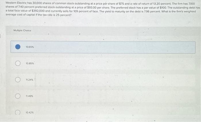 Western Electric has 30,000 shares of common stock outstanding at a price per share of $75 and a rate of return of 13.20 percent. The firm has 7,100
shares of 7.40 percent preferred stock outstanding at a price of $93.00 per share. The preferred stock has a par value of $100. The outstanding debt has
a total face value of $392,000 and currently sells for 109 percent of face. The yield to maturity on the debt is 7.96 percent. What is the firm's weighted
average cost of capital if the tax rate is 25 percent?
Multiple Choice
10.65%
10.85%
11.24%
11.49%
10.42%