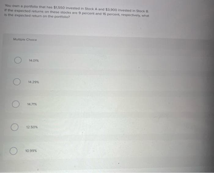 You own a portfolio that has $1,550 invested in Stock A and $3,900 invested in Stock B.
If the expected returns on these stocks are 9 percent and 16 percent, respectively, what
is the expected return on the portfolio?
Multiple Choice
14.01%
14.29%
14.71%
12.50%
10.99 %