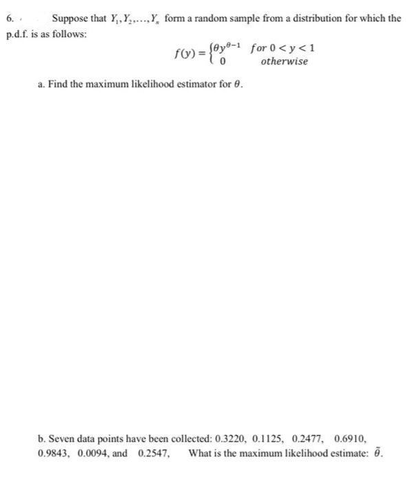 6. .
p.d.f. is as follows:
Suppose that Y, Y,,.Y, form a random sample from a distribution for which the
) = {@y®-i for 0<y <1
otherwise
a. Find the maximum likelihood estimator for 0.
b. Seven data points have been collected: 0.3220, 0.1125, 0.2477, 0.6910,
What is the maximum likelihood estimate: .
0.9843, 0.0094, and 0.2547,
