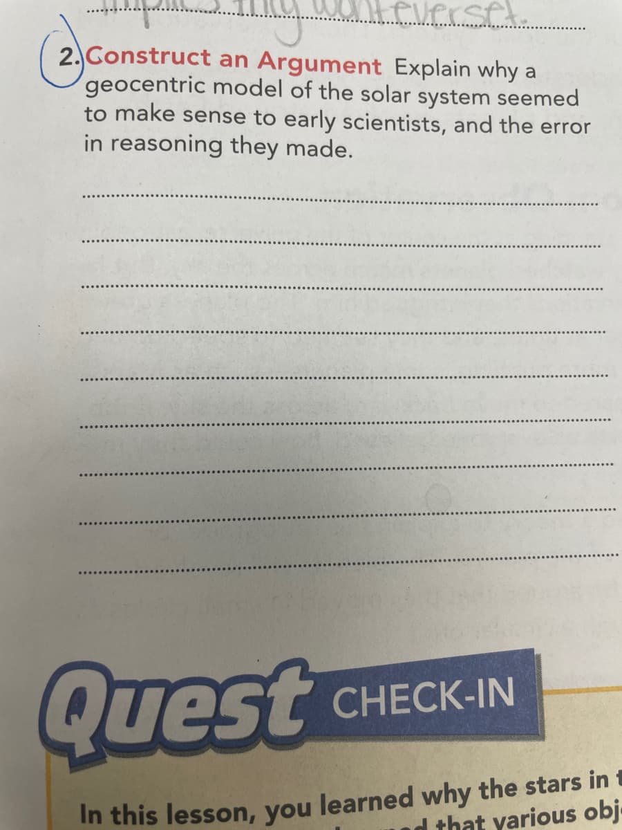 everset.
2. Gonstruct an Argument Explain why a
geocentric model of the solar system seemed
to make sense to early scientists, and the error
in reasoning they made.
Quest
CHECK-IN
In this lesson, you learned why the stars in t
that yarious obj
