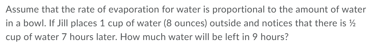 Assume that the rate of evaporation for water is proportional to the amount of water
in a bowl. If Jill places 1 cup of water (8 ounces) outside and notices that there is ½
cup of water 7 hours later. How much water will be left in 9 hours?
