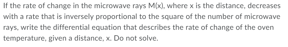 If the rate of change in the microwave rays M(x), where x is the distance, decreases
with a rate that is inversely proportional to the square of the number of microwave
rays, write the differential equation that describes the rate of change of the oven
temperature, given a distance, x. Do not solve.
