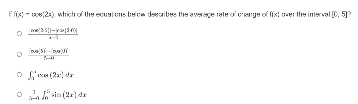 If f(x) = cos(2x), which of the equations below describes the average rate of change of f(x) over the interval [0, 5]?
[cos(2:5)]–[cos(2-0)]
5-0
[cos(5)]–[cos(0)]
5-0
O f cos (2a) da
S sin (2x) dx
5-0
