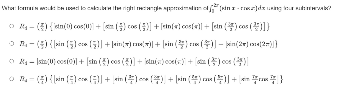 27
What formula would be used to calculate the right rectangle approximation of " (sin x · cos x)dx using four subintervals?
(E) {{sin(0) cos(0)] + [sin (5)
(풀)] + [sin(ㅠ) cos(m)] + [sin () cos ()]}
37
O R4
COs
cOS
2
O R4 = (5) {[sin (5) cos
(5)] + [sin(7) cos(71)] + [sin () cos ()] + [sin(27) cos(27)]}
O RĄ = [sin(0) cos(0)] + [sin (5) cos
(5)] + [sin(7) cos(7)| + [sin () cos ()]
O RĄ = () { [sin (;) cos ()] + [sin () cos ()] + [sin (F) cos ()] + [sin cos ]}
37
COS
4
