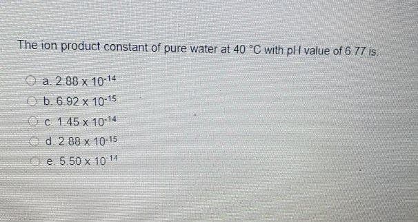 The ion product constant of pure water at 40 °C with pH value of 6.77 is:
O a. 2.88 x 10-14
Ob 6.92 x 10 15
O c. 1.45 x 10 14
O d. 2.88 x 10 15
e 5.50 x 10 14
