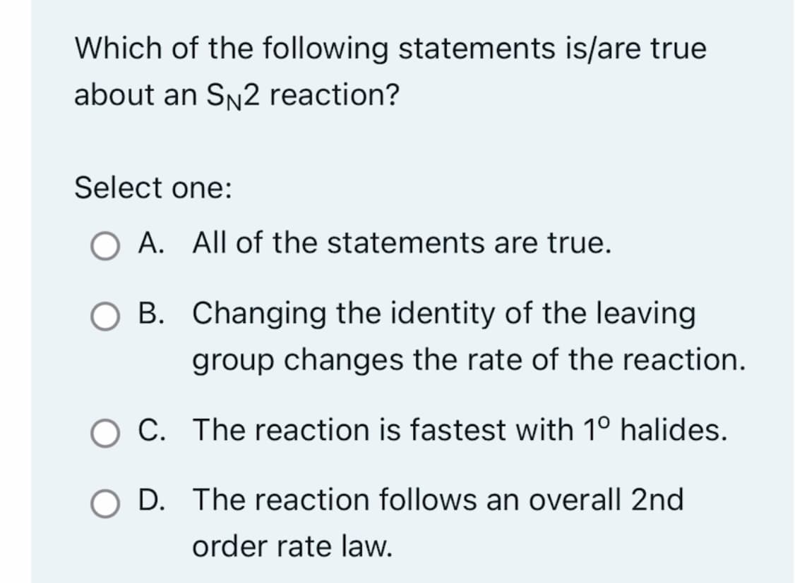 Which of the following statements is/are true
about an SN2 reaction?
Select one:
O A. All of the statements are true.
B.
Changing the identity of the leaving
group changes the rate of the reaction.
OC.
The reaction is fastest with 1º halides.
O D. The reaction follows an overall 2nd
order rate law.