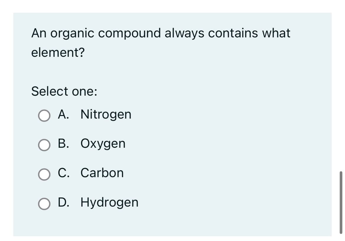 An organic compound always contains what
element?
Select one:
O A. Nitrogen
B.
Oxygen
O C. Carbon
O D. Hydrogen