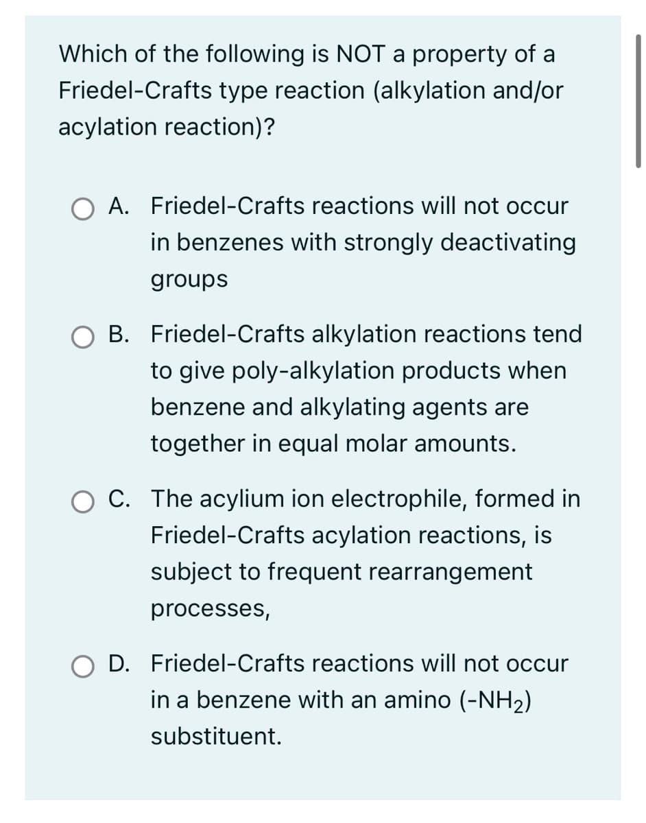 Which of the following is NOT a property of a
Friedel-Crafts type reaction (alkylation and/or
acylation reaction)?
A. Friedel-Crafts reactions will not occur
in benzenes with strongly deactivating
groups
B. Friedel-Crafts alkylation reactions tend
to give poly-alkylation products when
benzene and alkylating agents are
together in equal molar amounts.
O C. The acylium ion electrophile, formed in
Friedel-Crafts acylation reactions, is
subject to frequent rearrangement
processes,
D. Friedel-Crafts reactions will not occur
in a benzene with an amino (-NH₂)
substituent.