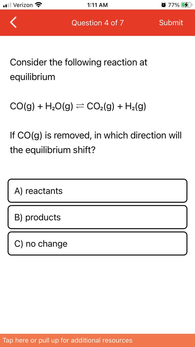 l Verizon ?
1:11 AM
77% 4
Question 4 of 7
Submit
Consider the following reaction at
equilibrium
CO(g) + H20(g) =CO2(g) + H2(g)
If CO(g) is removed, in which direction will
the equilibrium shift?
A) reactants
B) products
C) no change
Tap here or pull up for additional resources
