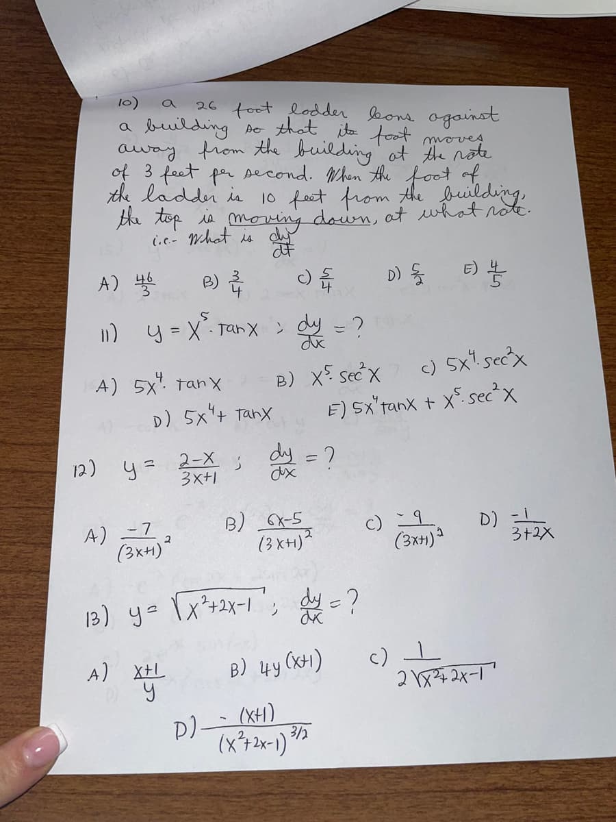 10)
26 foot lodder leons against
a building so that its foot moves
away from the building at the note
of 3 feet per second. When the foot of
the ladder is 10 feet from the building,
the top is moving down, at what note.
c.c.- What is dy
af
A) 46
5
11) y = x². Tanx ; dy = ?
dx
B) 2
A) 5x tanx
D) 5x tanx
A) = 7
(3x+)²
2
12) y = 2-X ;
3x+1
D)
B) X5 sec X
; dy = ?
B) 6X-5
(3XH)²
c) 5x sec²³x
E) SX"tanx + X-sec²x
13) y = [X²+2X-1; dy = ?
A) X+L
X+
B) 4y (x+1)
(XH)
(x²+2x-1) 3/2
D) {
(3x+1)2
E) //
c) 1
D)
2\x²+2x-1
3+2X