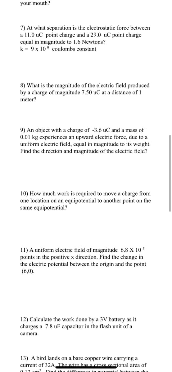 your mouth?
7) At what separation is the electrostatic force between
a 11.0 uC point charge and a 29.0 uC point charge
equal in magnitude to 1.6 Newtons?
k = 9 x 10⁹ coulombs constant
8) What is the magnitude of the electric field produced
by a charge of magnitude 7.50 uC at a distance of 1
meter?
9) An object with a charge of -3.6 uC and a mass of
0.01 kg experiences an upward electric force, due to a
uniform electric field, equal in magnitude to its weight.
Find the direction and magnitude of the electric field?
10) How much work is required to move a charge from
one location on an equipotential to another point on the
same equipotential?
11) A uniform electric field of magnitude 6.8 X 10 5
points in the positive x direction. Find the change in
the electric potential between the origin and the point
(6,0).
12) Calculate the work done by a 3V battery as it
charges a 7.8 uF capacitor in the flash unit of a
camera.
13) A bird lands on a bare copper wire carrying a
current of 32A The wire has a cross sectional area of
0.12 m2 Find the difference in potential hotwon the