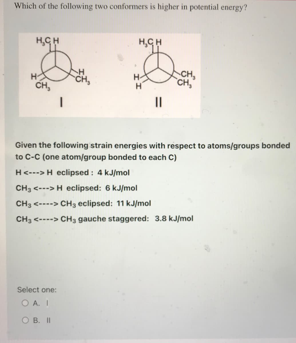 Which of the following two conformers is higher in potential energy?
H₂CH
H
CH3
|
H
CH₂
Select one:
O A. I
OB. II
H₂CH
H
||
CH₂
CH3
Given the following strain energies with respect to atoms/groups bonded
to C-C (one atom/group bonded to each C)
H <---> H eclipsed: 4 kJ/mol
CH3 <---> H eclipsed: 6 kJ/mol
CH3 <----> CH3 eclipsed: 11 kJ/mol
CH3 <----> CH3 gauche staggered: 3.8 kJ/mol