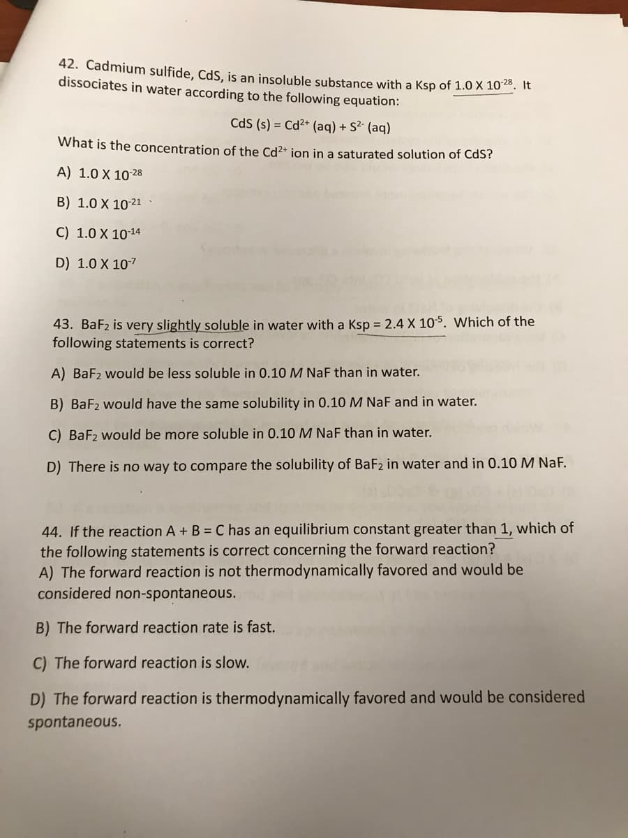 42. Cadmium sulfide, CdS, is an insoluble substance with a Ksp of 1.0 X 10". It
dissociates in water according to the following equation:
CdS (s) = Cd2+ (ag) + S2- (aq)
What is the concentration of the Cd2+ jon in a saturated solution of CdS?
A) 1.0 X 1028
B) 1.0 X 10-21
C) 1.0 X 1014
D) 1.0 X 107
43. BaF2 is very slightly soluble in water with a Ksp = 2.4 X 10$. Which of the
following statements is correct?
A) BaF2 would be less soluble in 0.10 M NaF than in water.
B) BaF2 would have the same solubility in 0.10 M NaF and in water.
C) BaF2 would be more soluble in 0.10 M NaF than in water.
D) There is no way to compare the solubility of BaF2 in water and in 0.10 M NaF.
44. If the reaction A+ B = C has an equilibrium constant greater than 1, which of
the following statements is correct concerning the forward reaction?
A) The forward reaction is not thermodynamically favored and would be
considered non-spontaneous.
B) The forward reaction rate is fast.
C) The forward reaction is slow.
D) The forward reaction is thermodynamically favored and would be considered
spontaneous.
