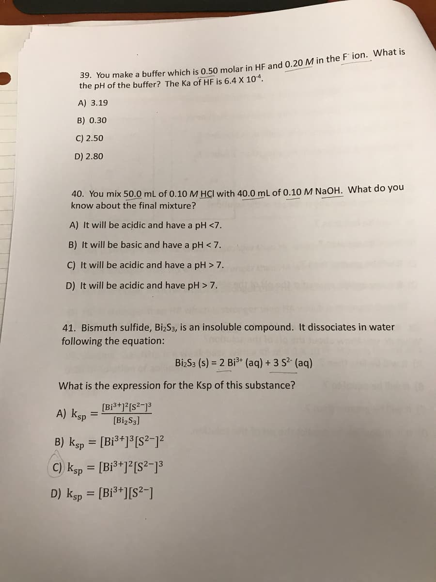 39. You make a buffer which is 0.50 molar in HE and 0.20 M in the F ion. What is
the pH of the buffer? The Ka of HF is 6.4 X 104.
A) 3.19
B) 0.30
C) 2.50
D) 2.80
40. You mix 50.0 mL of 0.10 M HCI with 40.0 mL of 0.10 M NaOH. What do you
know about the final mixture?
A) It will be acidic and have a pH <7.
B) It will be basic and have a pH < 7.
C) It will be acidic and have a pH > 7.
D) It will be acidic and have pH > 7.
41. Bismuth sulfide, BizS3, is an insoluble compound. It dissociates in water
following the equation:
BizS3 (s) = 2 Bi3+ (aq) + 3 S2 (aq)
What is the expression for the Ksp of this substance?
[Bi3+]?[S?-]3
A) ksp
[BizS3]
B) ksp = [Bi3+]³[S²-1?
%3D
C) ksp = [Bi³+]²[S²-13
%3D
D) ksp = [Bi³+][S²-)
