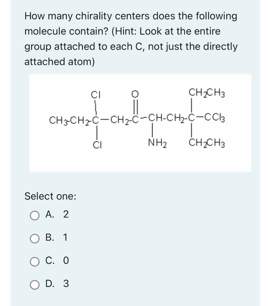 How many chirality centers does the following
molecule contain? (Hint: Look at the entire
group attached to each C, not just the directly
attached atom)
Select one:
A. 2
CH3-CH₂-C-CH₂-C-CH-CH₂-C-CC13
B. 1
CI
O C. O
O D. 3
CI
CH₂CH3
NH₂
CH₂CH3