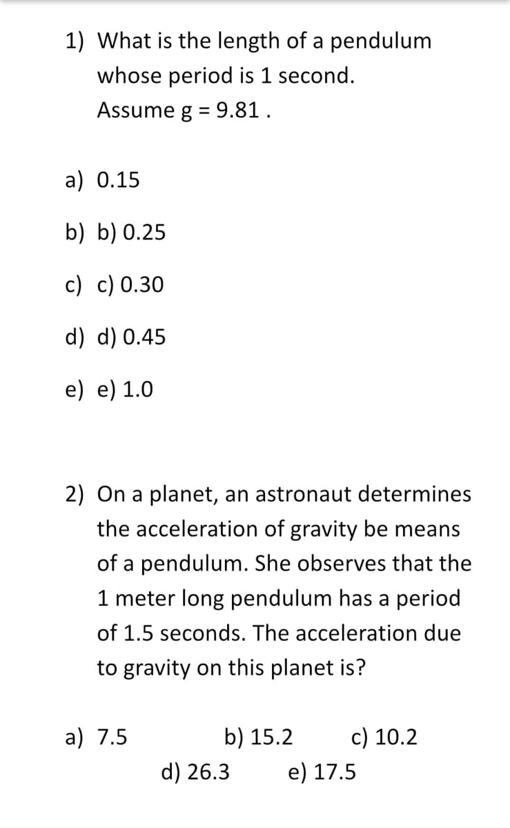 1) What is the length of a pendulum
whose period is 1 second.
Assume g = 9.81.
a) 0.15
b) b) 0.25
c) c) 0.30
d) d) 0.45
e) e) 1.0
2) On a planet, an astronaut determines
the acceleration of gravity be means
of a pendulum. She observes that the
1 meter long pendulum has a period
of 1.5 seconds. The acceleration due
to gravity on this planet is?
a) 7.5
b) 15.2
d) 26.3
c) 10.2
e) 17.5