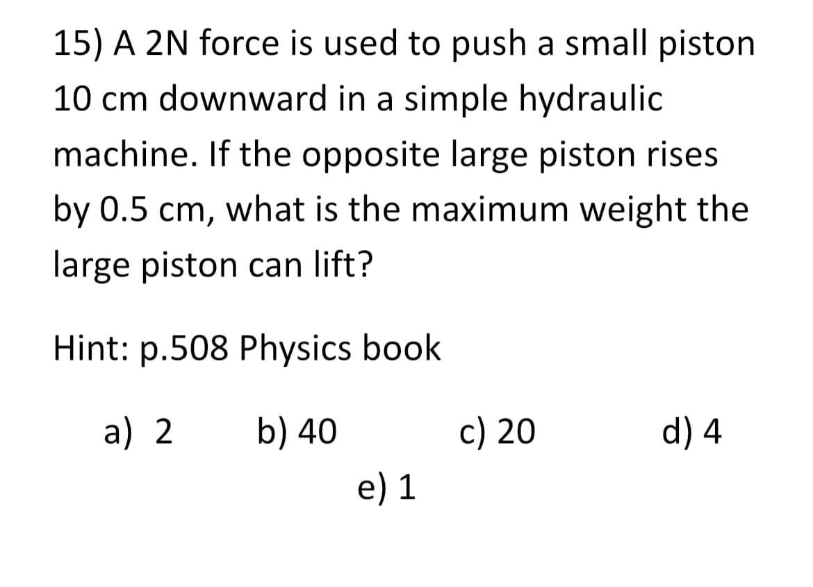 15) A 2N force is used to push a small piston
10 cm downward in a simple hydraulic
machine. If the opposite large piston rises
by 0.5 cm, what is the maximum weight the
large piston can lift?
Hint: p.508 Physics book
a) 2
b) 40
e) 1
c) 20
d) 4