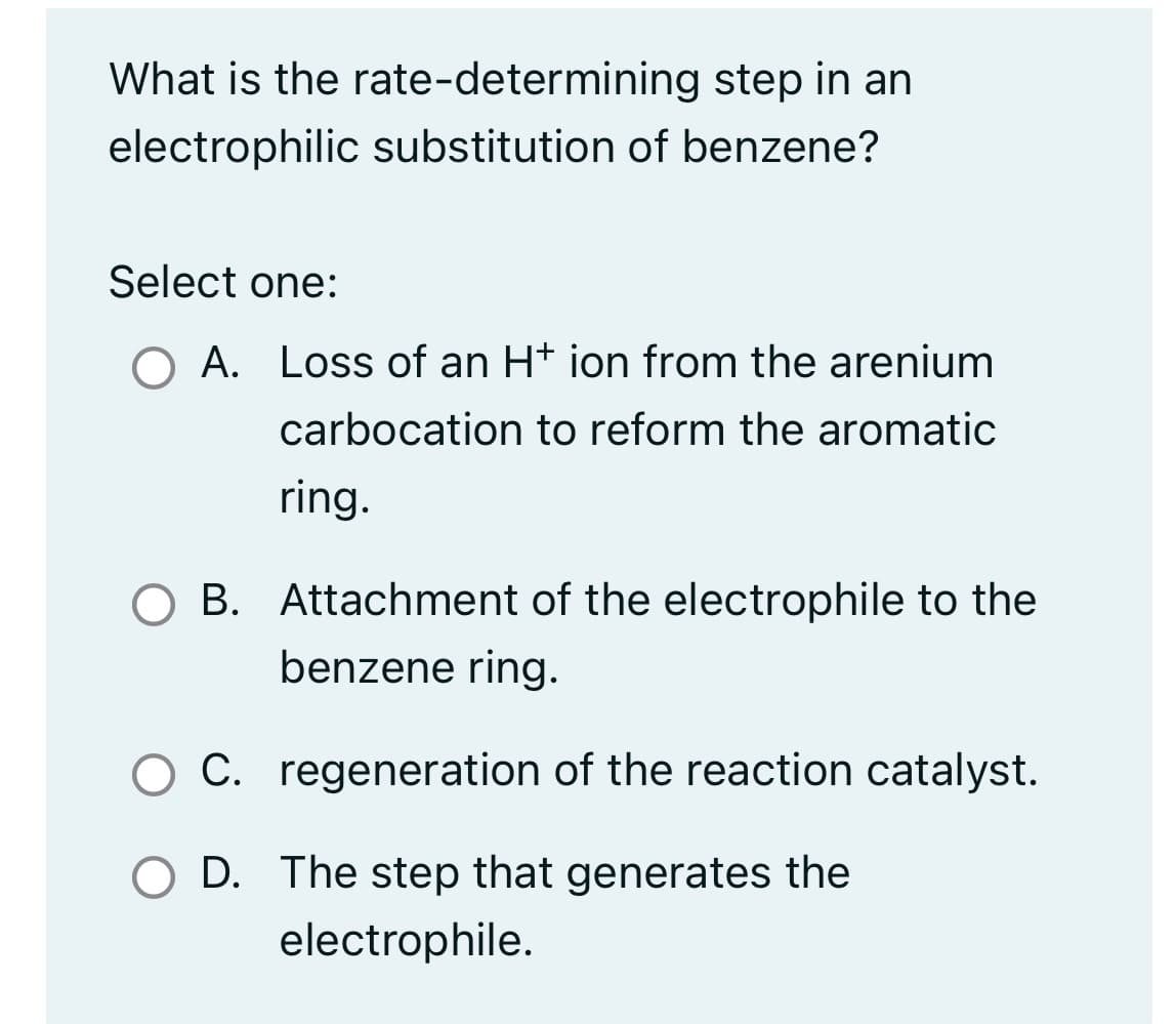 What is the rate-determining step in an
electrophilic substitution of benzene?
Select one:
O A. Loss of an H* ion from the arenium
carbocation to reform the aromatic
ring.
O B. Attachment of the electrophile to the
benzene ring.
O C.
O D. The step that generates the
electrophile.
regeneration of the reaction catalyst.