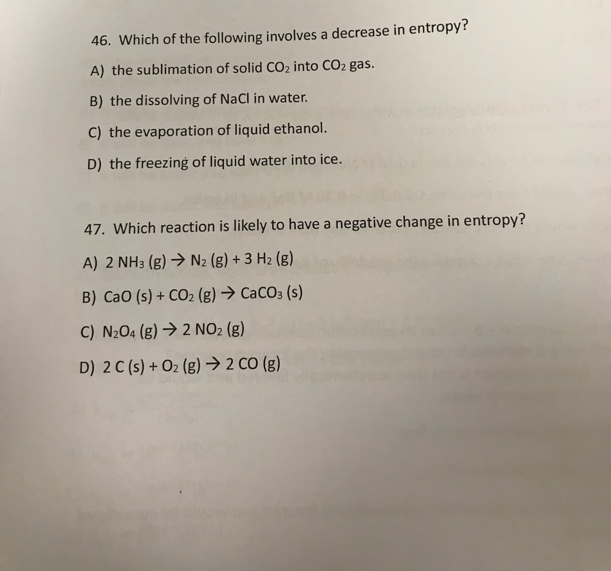 46. Which of the following involves a decrease in entropy?
A) the sublimation of solid CO2 into CO2 gas.
B) the dissolving of NaCl in water.
C) the evaporation of liquid ethanol.
D) the freezing of liquid water into ice.
47. Which reaction is likely to have a negative change in entropy?
A) 2 NH3 (g) → N2 (g) + 3 H2 (g)
B) CaO (s) + CO2 (g) → CaCO3 (s)
C) N204 (g) → 2 NO2 (g)
D) 2 C (s) + O2 (g) → 2 CO (g)
