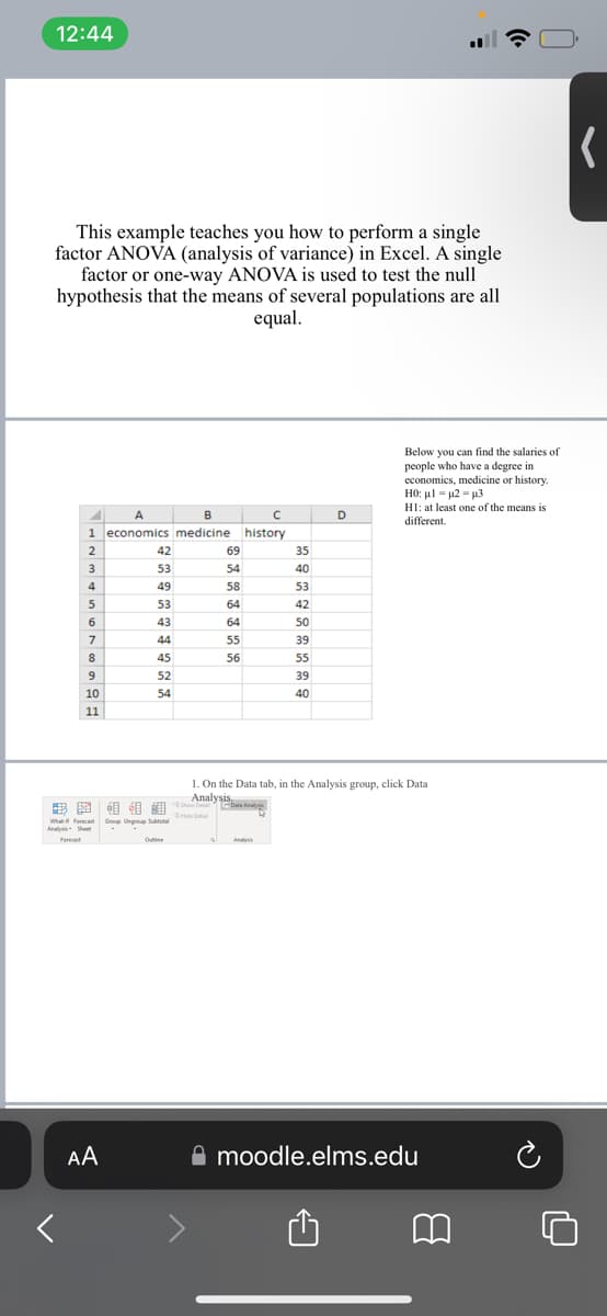 12:44
This example teaches you how to perform a single
factor ANOVA (analysis of variance) in Excel. A single
factor or one-way ANOVA is used to test the null
hypothesis that the means of several populations are all
equal.
B
с
1 economics medicine history
42
69
35
52
53
54
40
40
49
58
53
53
GA
64
42
MT
43
64
50
44
55
39
45
56
55
52
39
54
40
Forec
2 2
2
3
4
5
6
7
8
9
10
11
A
What Forec Group Ungroup Subtotal
Ana
S
1 Data Analys
AA
Offline
D
1. On the Data tab, in the Analysis group, click Data
Analysis.
Hide Detai
=
Below you can find the salaries of
people who have a degree in
economics, medicine or history.
HO: μ. = μ2 = μ3
H1: at least one of the means is
different.
moodle.elms.edu
(