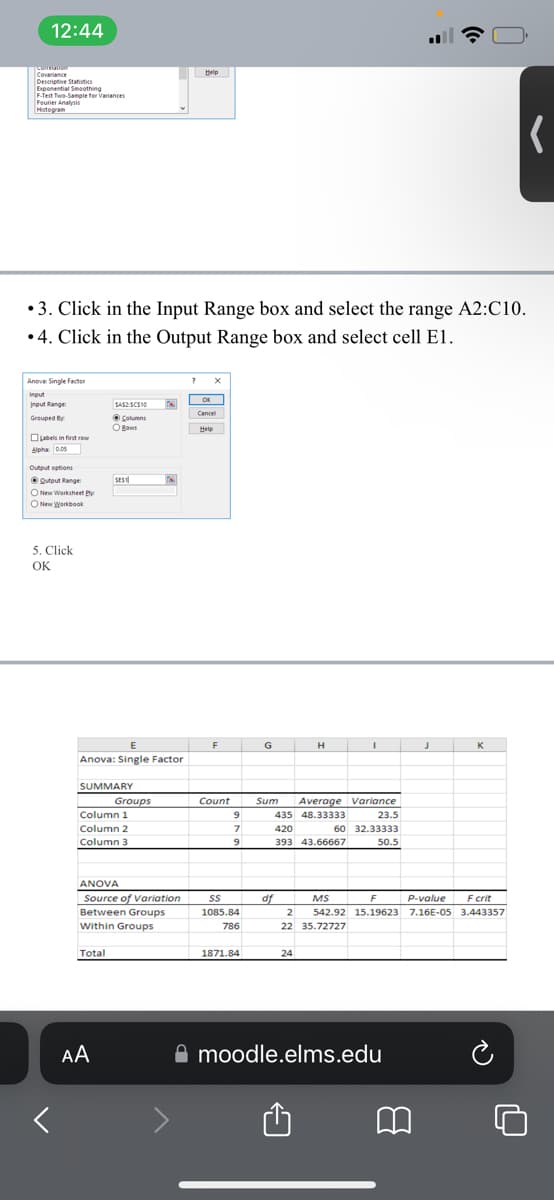 12:44
Conferation
Covariance
Descriptive Statistics
Exponential Smoothing
F-Test Two-Sample for Variances
Fourier Analysis
Histogram
Anova: Single Factor
Input
Input Range
Grouped By:
Labels in first row
•3. Click in the Input Range box and select the range A2:C10.
•4. Click in the Output Range box and select cell E1.
Alpha 0.05
Output options
Qutput Range:
ONew Worksheet Py
ONew Workbook
5. Click
OK
SAS2 SCS10
Columns
O Bows
SEST
E
Anova: Single Factor
SUMMARY
Total
AA
Column 1
Column 2
Column 3
Groups
IN
ANOVA
Source of Variation
Between Groups
Within Groups
Help
?
OK
Cancel
Help
F
Count
9
7
9
SS
1085.84
786
1871.84
G
df
Sum Average Variance
435 48.33333
23.5
60
420
393 43.66667
32.33333
50.5
2
22
H
24
I
:
moodle.elms.edu
J
K
F
MS
P-value
F crit
542.92 15.19623 7.16E-05 3.443357
35.72727
(