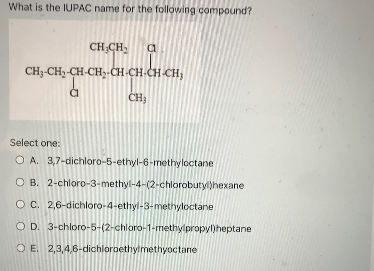 What is the IUPAC name for the following compound?
CH₂CH₂ C
CH3-CH₂-CH-CH₂-CH-CH-CH-CH₂
CI
CH3
Select one:
O A. 3,7-dichloro-5-ethyl-6-methyloctane
O B. 2-chloro-3-methyl-4-(2-chlorobutyl) hexane
O C. 2,6-dichloro-4-ethyl-3-methyloctane
O D. 3-chloro-5-(2-chloro-1-methylpropyl) heptane
OE.
2,3,4,6-dichloroethylmethyoctane