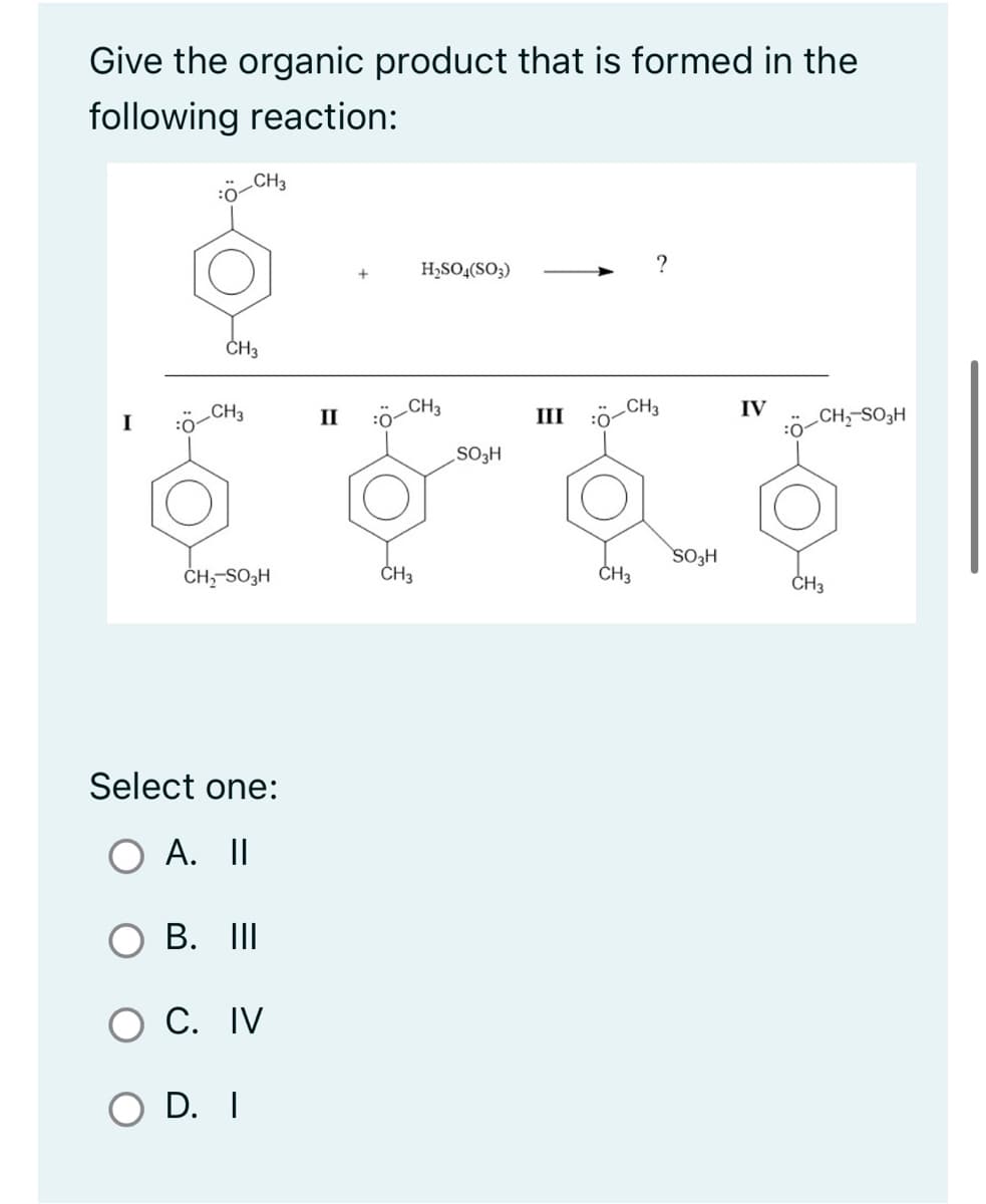 Give the organic product that is formed in the
following reaction:
I
CH3
CH3
CH3
CH₂-SO3H
Select one:
O A. II
B. III
O C. IV
O D. I
II :01
H₂SO4(SO3)
CH3
CH3
SO₂H
III
CH3
CH3
SO3H
IV
CH₂-SO3H
CH3