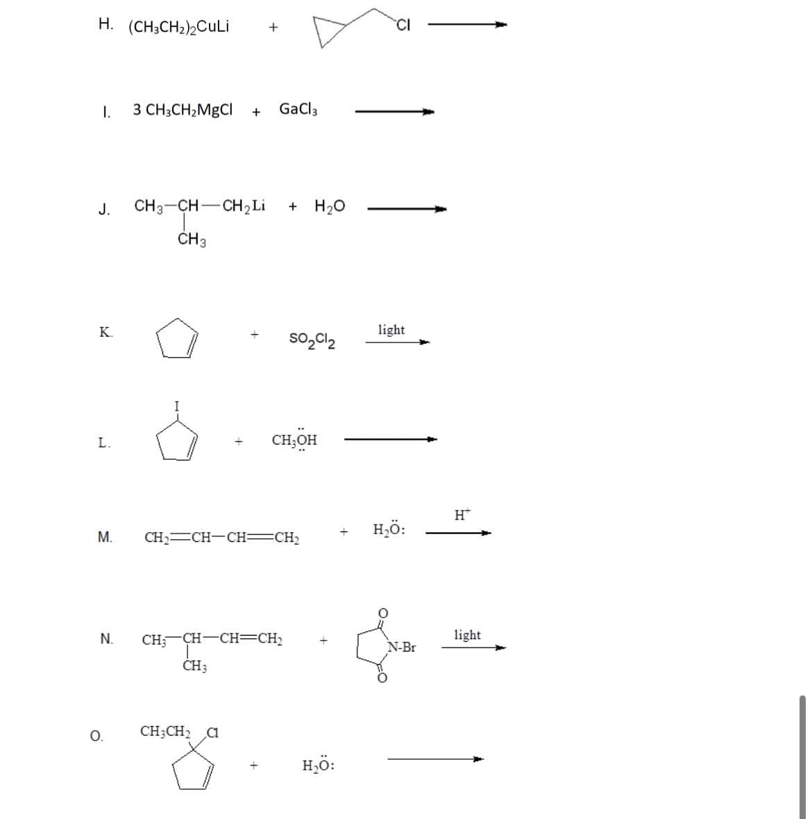 H. (CH3CH₂)2CuLi
I.
J.
K.
L.
M.
N.
O.
3 CH3CH₂MgCl + GaCl 3
+
CH3–CH—CH Li + H₂O
T
CH 3
CH3
CH₂=CH-CH=CH₂
CH, CH-CH=CH,
CH3CH₂ C1
SO₂Cl₂
CH3OH
H₂Ö:
light
H₂Ö:
N-Br
H™
light