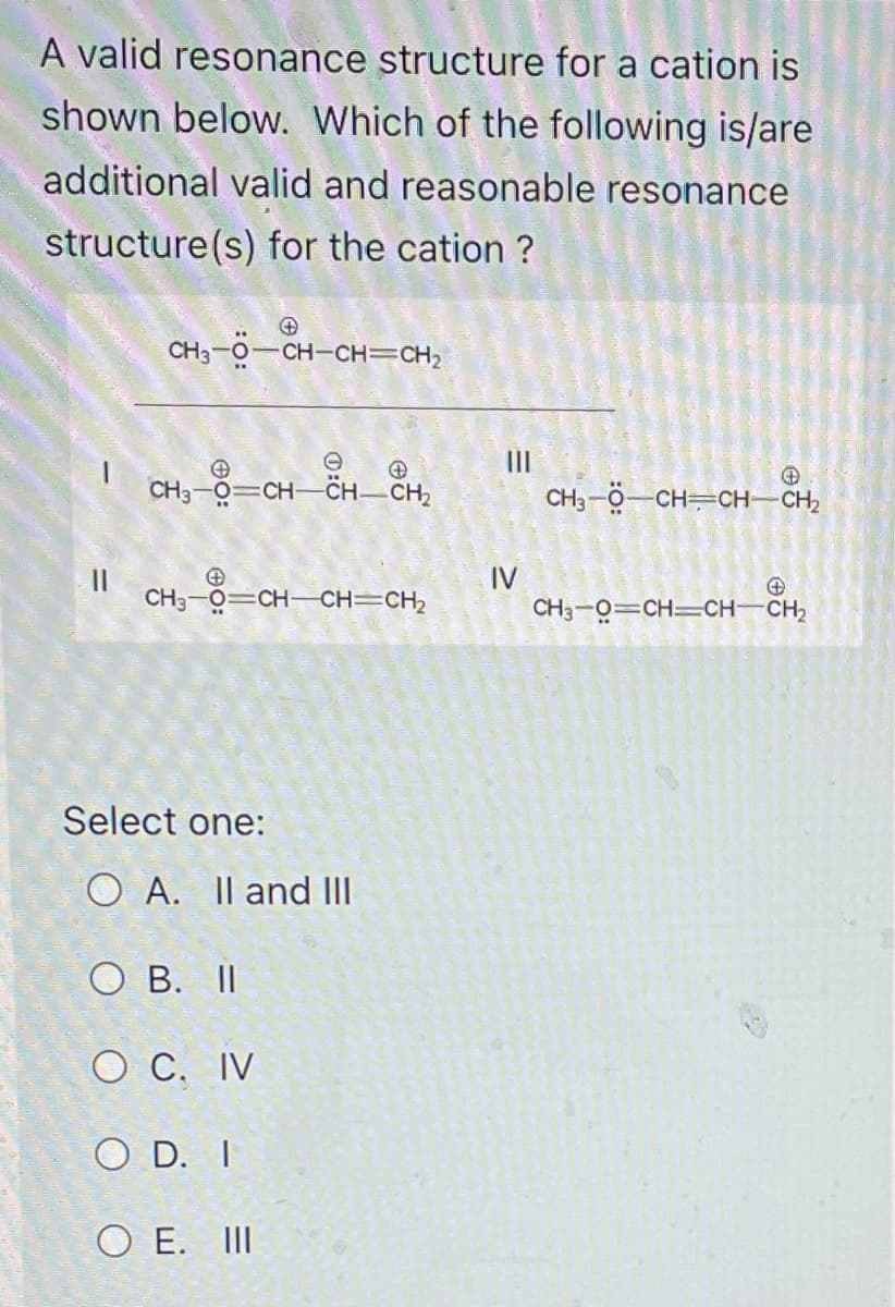 A valid resonance structure for a cation is
shown below. Which of the following is/are
additional valid and reasonable resonance
structure(s) for the cation?
CH3-O—CH-CH=CH2
=
11
e
CH3-O=CHCHCH,
+
CH3-O=CH-CH=CH,
Select one:
O A. II and III
O B. II
O C. IV
OD. I
OE. III
|||
IV
CH3-Ộ—CHỊCHCH,
CH3-O=CH=CHCH,