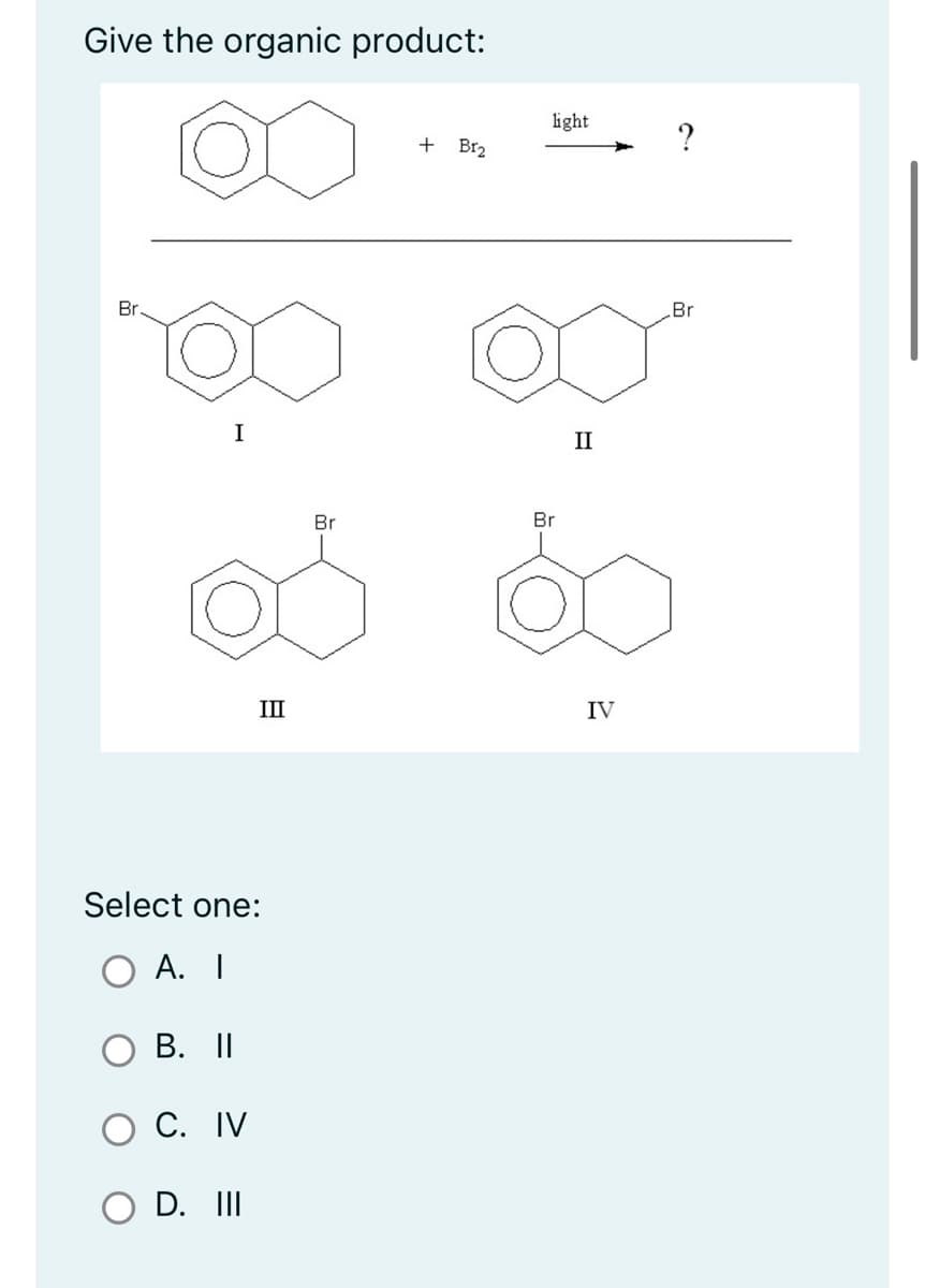 Give the organic product:
Br
I
Select one:
A. I
B. II
C. IV
III
D. III
Br
+ B1₂
light
Br
II
IV
?
Br