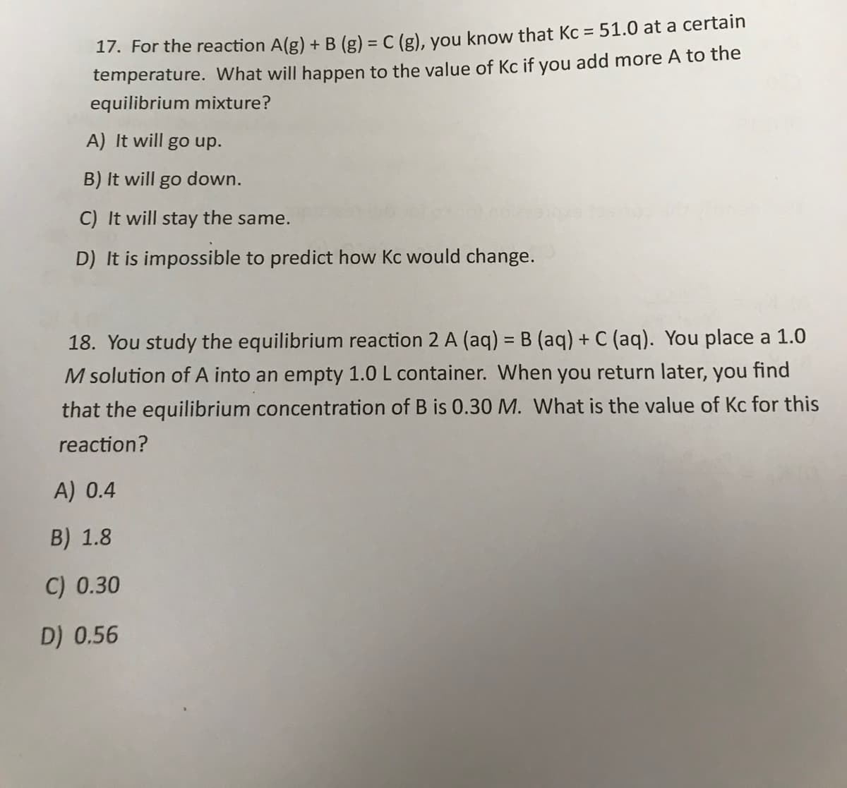 17. For the reaction A(g) +B (g) = C (g), you know that Kc = 51.0 at a certain
temperature. What will happen to the value of Kc if you add more A to the
equilibrium mixture?
A) It will go up.
B) It will go down.
C) It will stay the same.
D) It is impossible to predict how Kc would change.
18. You study the equilibrium reaction 2 A (aq) = B (aq) + C (aq). You place a 1.0
M solution of A into an empty 1.0 L container. When you return later, you find
that the equilibrium concentration of B is 0.30 M. What is the value of Kc for this
reaction?
A) 0.4
B) 1.8
C) 0.30
D) 0.56
