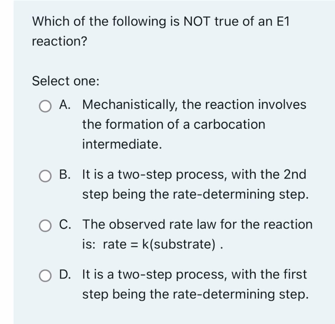 Which of the following is NOT true of an E1
reaction?
Select one:
A.
Mechanistically, the reaction involves
the formation of a carbocation
intermediate.
O B. It is a two-step process, with the 2nd
step being the rate-determining step.
C. The observed rate law for the reaction
is: rate = k(substrate).
O D. It is a two-step process, with the first
step being the rate-determining step.