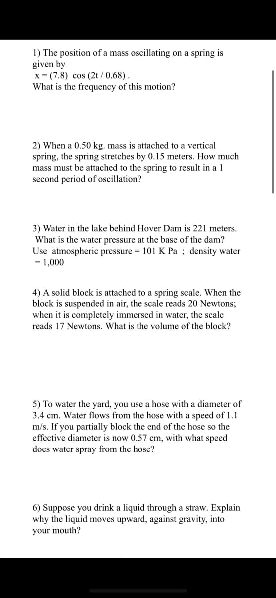 1) The position of a mass oscillating on a spring is
given by
x = (7.8) cos (2t/0.68).
What is the frequency of this motion?
2) When a 0.50 kg. mass is attached to a vertical
spring, the spring stretches by 0.15 meters. How much
mass must be attached to the spring to result in a 1
second period of oscillation?
3) Water in the lake behind Hover Dam is 221 meters.
What is the water pressure at the base of the dam?
Use atmospheric pressure 101 K Pa; density water
= 1,000
4) A solid block is attached to a spring scale. When the
block is suspended in air, the scale reads 20 Newtons;
when it is completely immersed in water, the scale
reads 17 Newtons. What is the volume of the block?
5) To water the yard, you use a hose with a diameter of
3.4 cm. Water flows from the hose with a speed of 1.1
m/s. If you partially block the end of the hose so the
effective diameter is now 0.57 cm, with what speed
does water spray from the hose?
6) Suppose you drink a liquid through a straw. Explain
why the liquid moves upward, against gravity, into
your mouth?