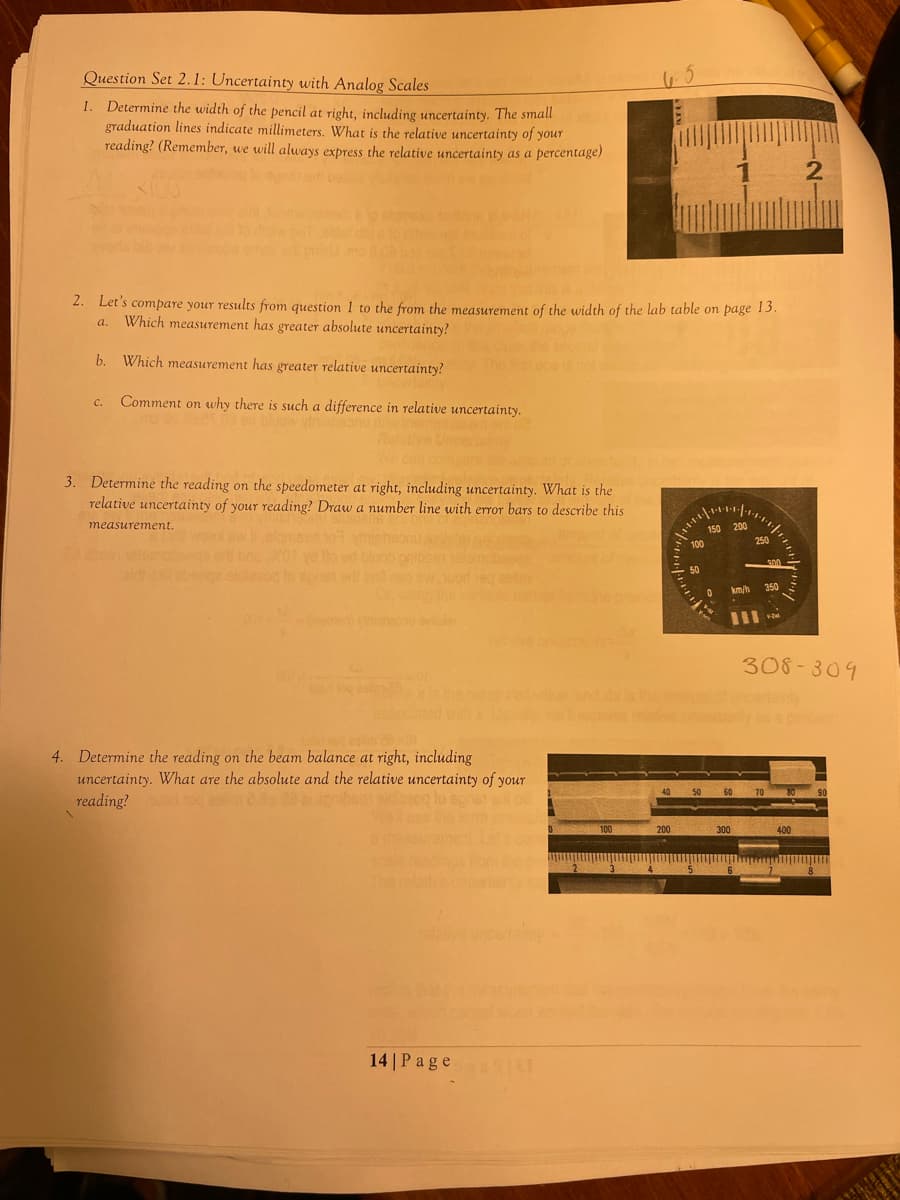 Question Set 2.1: Uncertainty with Analog Scales
1. Determine the width of the pencil at right, including uncertainty. The small
graduation lines indicate millimeters. What is the relative uncertainty of your
reading? (Remember, we will always express the relative uncertainty as a percentage)
2. Let's compare your results from question 1 to the from the measurement of the width of the lab table on page 13.
a. Which measurement has greater absolute uncertainty?
b. Which measurement has greater relative uncertainty?
Comment on why there is such a difference in relative uncertainty.
C.
3. Determine the reading on the speedometer at right, including uncertainty. What is the
relative uncertainty of your reading? Draw a number line with error bars to describe this
measurement.
WO
4. Determine the reading on the beam balance at right, including
uncertainty. What are the absolute and the relative uncertainty of your
reading? on oq eslind da
dazoq lo spnat en o
14 | Page 11
2
100
40
200
100
50
150 200
5
0
km/h
50 60 70
300
250
6
300
350
308-309
2
perow
80
400
90